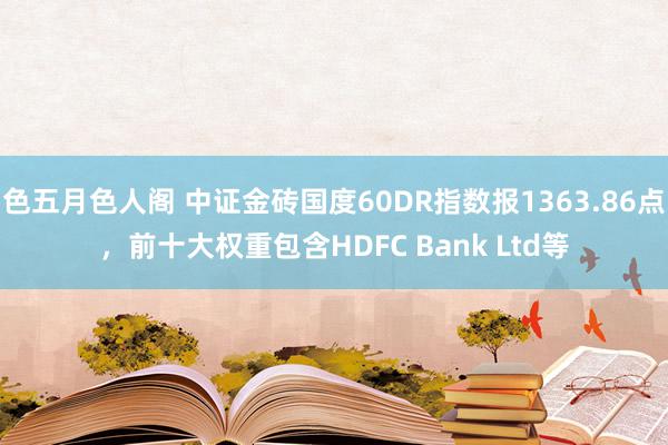 色五月色人阁 中证金砖国度60DR指数报1363.86点，前十大权重包含HDFC Bank Ltd等