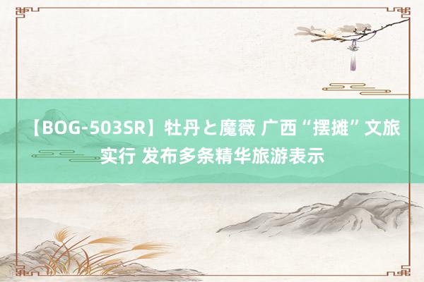 【BOG-503SR】牡丹と魔薇 广西“摆摊”文旅实行 发布多条精华旅游表示