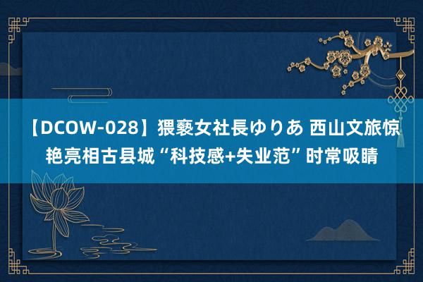 【DCOW-028】猥褻女社長ゆりあ 西山文旅惊艳亮相古县城“科技感+失业范”时常吸睛