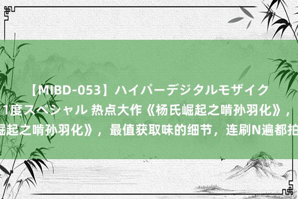 【MIBD-053】ハイパーデジタルモザイク あの娘のセックスをもう1度スペシャル 热点大作《杨氏崛起之啃孙羽化》，最值获取味的细节，连刷N遍都拍桌嗟叹！