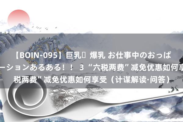 【BOIN-095】巨乳・爆乳 お仕事中のおっぱいがあたるシチュエーションあるある！！ 3 “六税两费”减免优惠如何享受（计谋解读·问答）