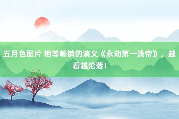 五月色图片 相等畅销的演义《永劫第一贱帝》，越看越沦落！