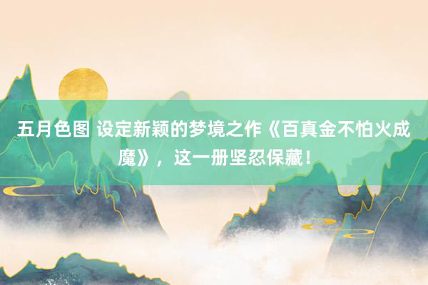 五月色图 设定新颖的梦境之作《百真金不怕火成魔》，这一册坚忍保藏！