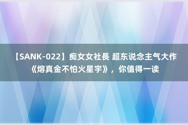 【SANK-022】痴女女社長 超东说念主气大作《熔真金不怕火星宇》，你值得一读