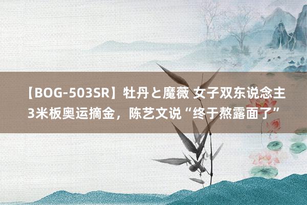 【BOG-503SR】牡丹と魔薇 女子双东说念主3米板奥运摘金，陈艺文说“终于熬露面了”