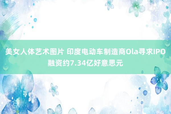 美女人体艺术图片 印度电动车制造商Ola寻求IPO融资约7.34亿好意思元