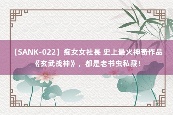 【SANK-022】痴女女社長 史上最火神奇作品《玄武战神》，都是老书虫私藏！