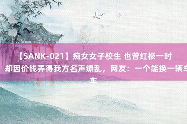 【SANK-021】痴女女子校生 也曾红极一时，却因价钱弄得我方名声缭乱，网友：一个能换一辆车