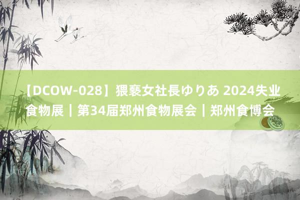 【DCOW-028】猥褻女社長ゆりあ 2024失业食物展｜第34届郑州食物展会｜郑州食博会