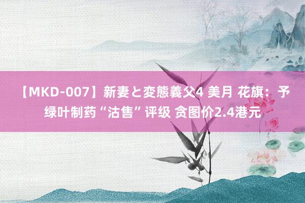 【MKD-007】新妻と変態義父4 美月 花旗：予绿叶制药“沽售”评级 贪图价2.4港元