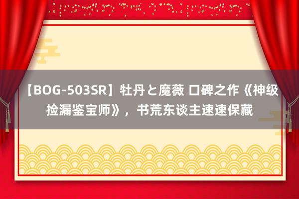 【BOG-503SR】牡丹と魔薇 口碑之作《神级捡漏鉴宝师》，书荒东谈主速速保藏