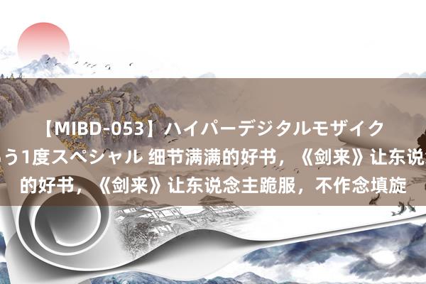 【MIBD-053】ハイパーデジタルモザイク あの娘のセックスをもう1度スペシャル 细节满满的好书，《剑来》让东说念主跪服，不作念填旋