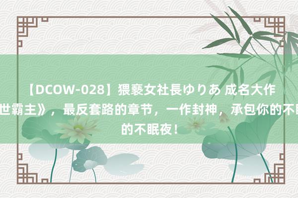 【DCOW-028】猥褻女社長ゆりあ 成名大作《绝世霸主》，最反套路的章节，一作封神，承包你的不眠夜！