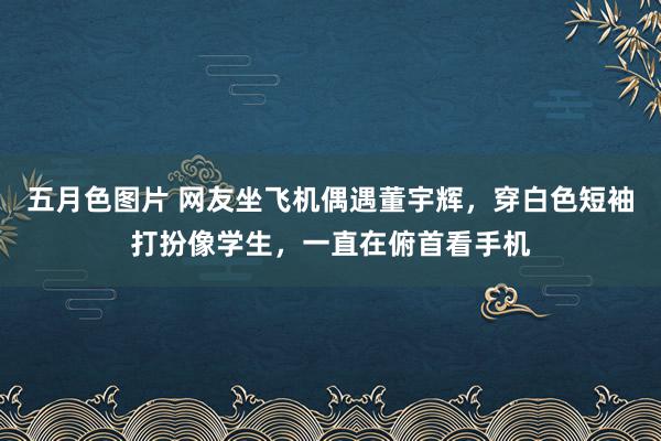 五月色图片 网友坐飞机偶遇董宇辉，穿白色短袖打扮像学生，一直在俯首看手机