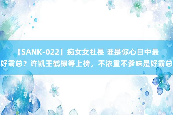 【SANK-022】痴女女社長 谁是你心目中最好霸总？许凯王鹤棣等上榜，不浓重不爹味是好霸总