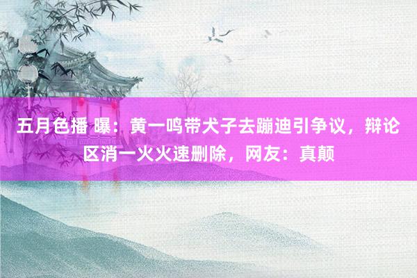 五月色播 曝：黄一鸣带犬子去蹦迪引争议，辩论区消一火火速删除，网友：真颠