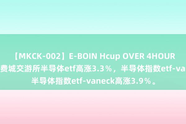 【MKCK-002】E-BOIN Hcup OVER 4HOURS 快讯 | ishares费城交游所半导体etf高涨3.3％，半导体指数etf-vaneck高涨3.9％。