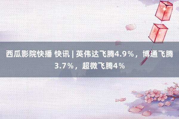 西瓜影院快播 快讯 | 英伟达飞腾4.9％，博通飞腾3.7％，超微飞腾4％