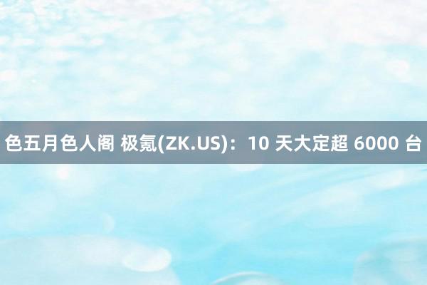 色五月色人阁 极氪(ZK.US)：10 天大定超 6000 台