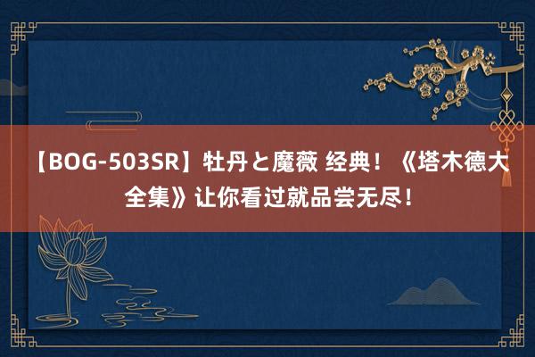 【BOG-503SR】牡丹と魔薇 经典！《塔木德大全集》让你看过就品尝无尽！