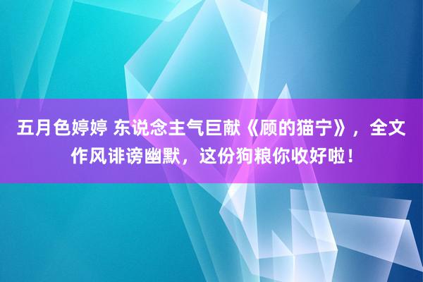 五月色婷婷 东说念主气巨献《顾的猫宁》，全文作风诽谤幽默，这份狗粮你收好啦！