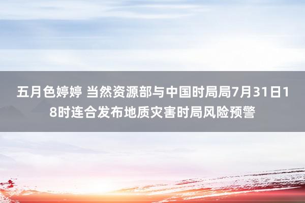 五月色婷婷 当然资源部与中国时局局7月31日18时连合发布地质灾害时局风险预警