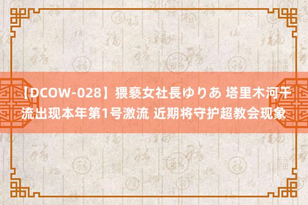 【DCOW-028】猥褻女社長ゆりあ 塔里木河干流出现本年第1号激流 近期将守护超教会现象