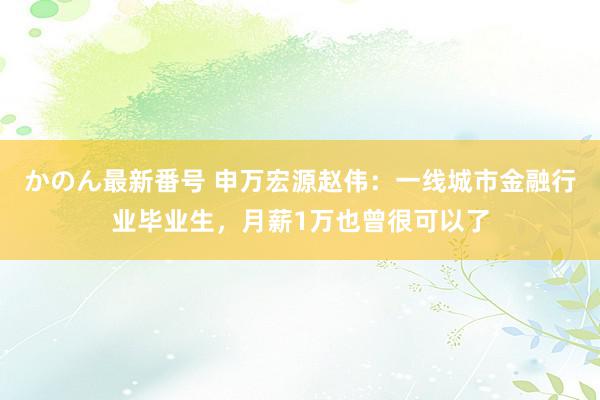 かのん最新番号 申万宏源赵伟：一线城市金融行业毕业生，月薪1万也曾很可以了