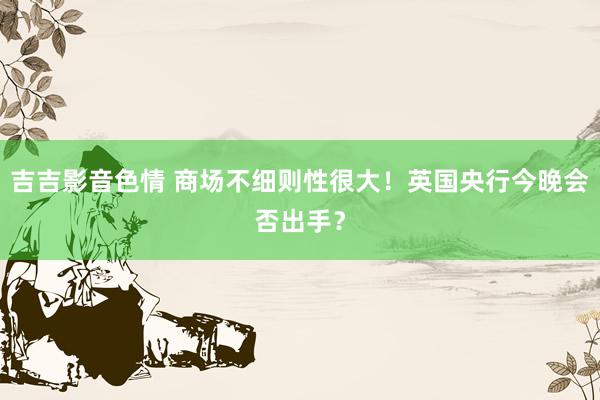 吉吉影音色情 商场不细则性很大！英国央行今晚会否出手？