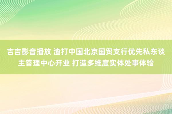 吉吉影音播放 渣打中国北京国贸支行优先私东谈主答理中心开业 打造多维度实体处事体验