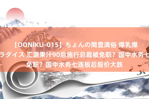 【OONIKU-015】ちょんの間豊満俗 爆乳爆尻専門の肉欲パラダイス 汇源果汁90后施行总裁被免职？国中水务七连板后股价大跌