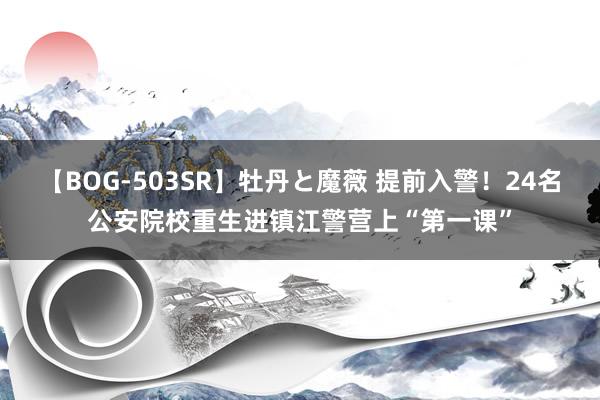 【BOG-503SR】牡丹と魔薇 提前入警！24名公安院校重生进镇江警营上“第一课”