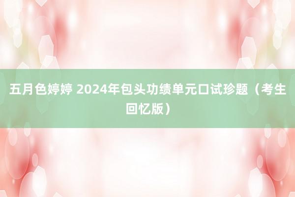 五月色婷婷 2024年包头功绩单元口试珍题（考生回忆版）