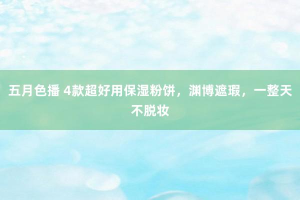 五月色播 4款超好用保湿粉饼，渊博遮瑕，一整天不脱妆