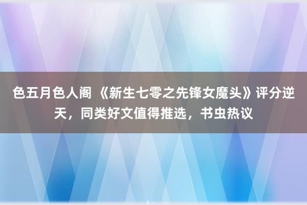 色五月色人阁 《新生七零之先锋女魔头》评分逆天，同类好文值得推选，书虫热议