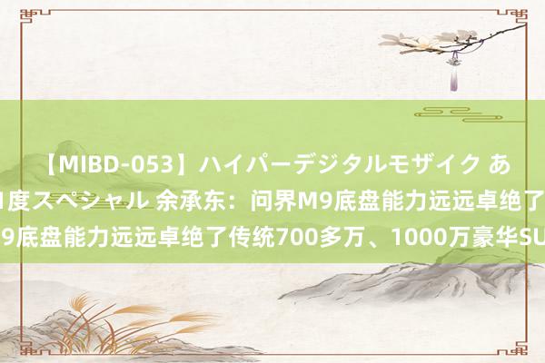 【MIBD-053】ハイパーデジタルモザイク あの娘のセックスをもう1度スペシャル 余承东：问界M9底盘能力远远卓绝了传统700多万、1000万豪华SUV