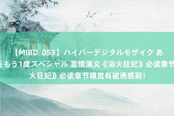 【MIBD-053】ハイパーデジタルモザイク あの娘のセックスをもう1度スペシャル 言情演义《浴火狂妃》必读章节嗅觉有被诱惑到！