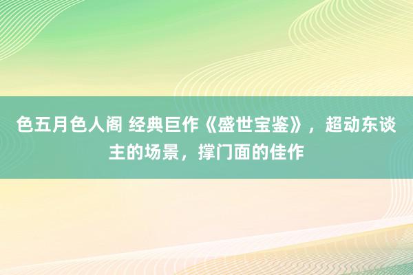 色五月色人阁 经典巨作《盛世宝鉴》，超动东谈主的场景，撑门面的佳作