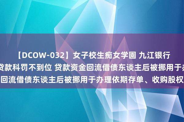 【DCOW-032】女子校生痴女学園 九江银行高新支行被罚60万元：贷款科罚不到位 贷款资金回流借债东谈主后被挪用于办理依期存单、收购股权