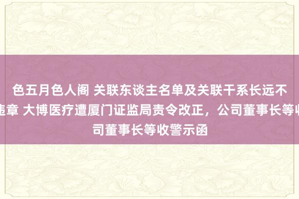 色五月色人阁 关联东谈主名单及关联干系长远不无缺等违章 大博医疗遭厦门证监局责令改正，公司董事长等收警示函