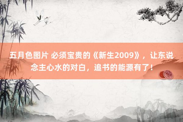 五月色图片 必须宝贵的《新生2009》，让东说念主心水的对白，追书的能源有了！