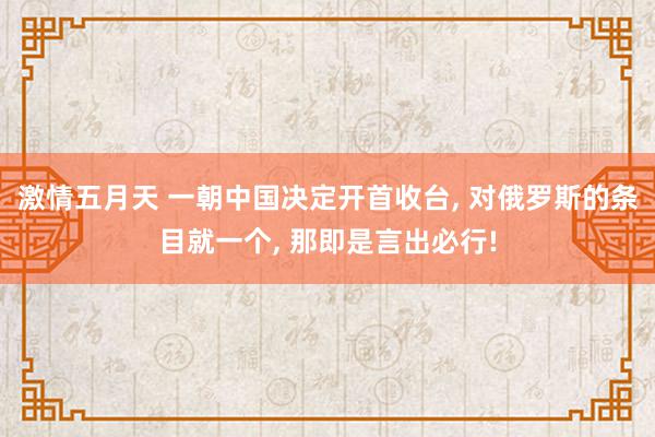 激情五月天 一朝中国决定开首收台, 对俄罗斯的条目就一个, 那即是言出必行!