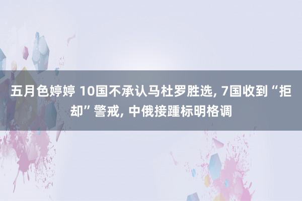 五月色婷婷 10国不承认马杜罗胜选, 7国收到“拒却”警戒, 中俄接踵标明格调