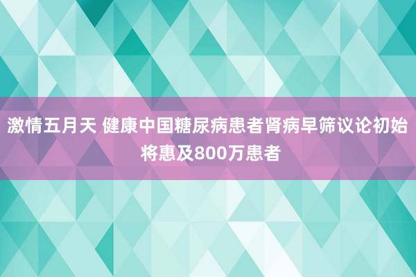 激情五月天 健康中国糖尿病患者肾病早筛议论初始 将惠及800万患者