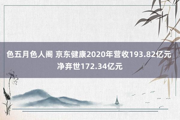 色五月色人阁 京东健康2020年营收193.82亿元 净弃世172.34亿元