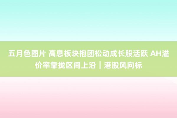 五月色图片 高息板块抱团松动成长股活跃 AH溢价率靠拢区间上沿｜港股风向标