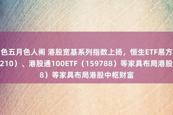 色五月色人阁 港股宽基系列指数上扬，恒生ETF易方达（513210）、港股通100ETF（159788）等家具布局港股中枢财富