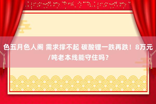 色五月色人阁 需求撑不起 碳酸锂一跌再跌！8万元/吨老本线能守住吗？