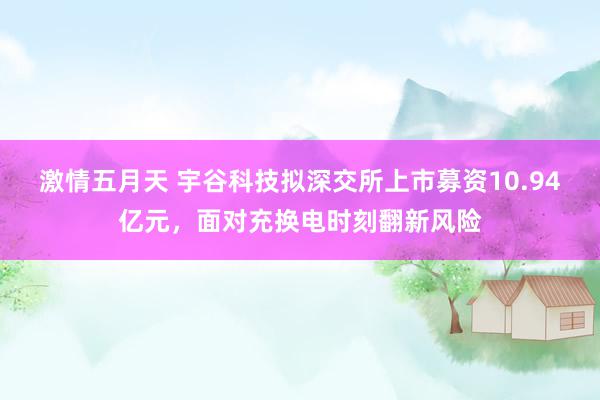 激情五月天 宇谷科技拟深交所上市募资10.94亿元，面对充换电时刻翻新风险