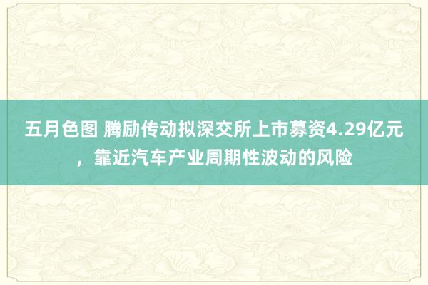 五月色图 腾励传动拟深交所上市募资4.29亿元，靠近汽车产业周期性波动的风险